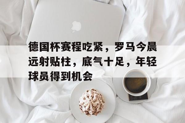 英雄联盟赔率-德国杯赛程吃紧，罗马今晨远射贴柱，底气十足，年轻球员得到机会的简单介绍